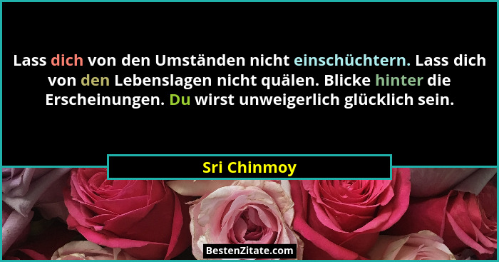 Lass dich von den Umständen nicht einschüchtern. Lass dich von den Lebenslagen nicht quälen. Blicke hinter die Erscheinungen. Du wirst u... - Sri Chinmoy