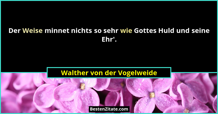 Der Weise minnet nichts so sehr wie Gottes Huld und seine Ehr'.... - Walther von der Vogelweide