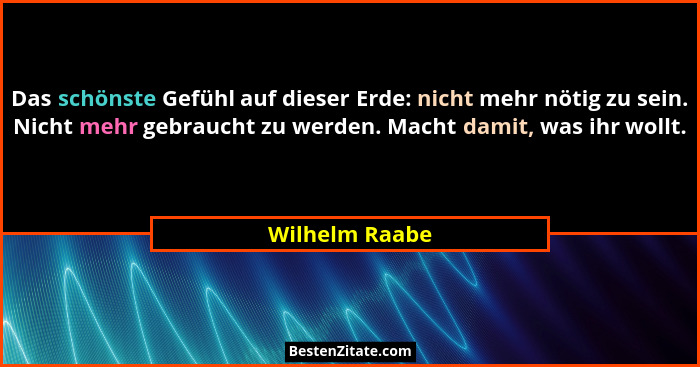 Das schönste Gefühl auf dieser Erde: nicht mehr nötig zu sein. Nicht mehr gebraucht zu werden. Macht damit, was ihr wollt.... - Wilhelm Raabe