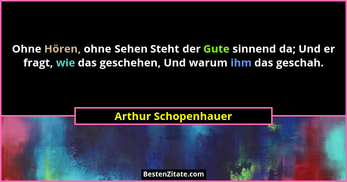 Ohne Hören, ohne Sehen Steht der Gute sinnend da; Und er fragt, wie das geschehen, Und warum ihm das geschah.... - Arthur Schopenhauer