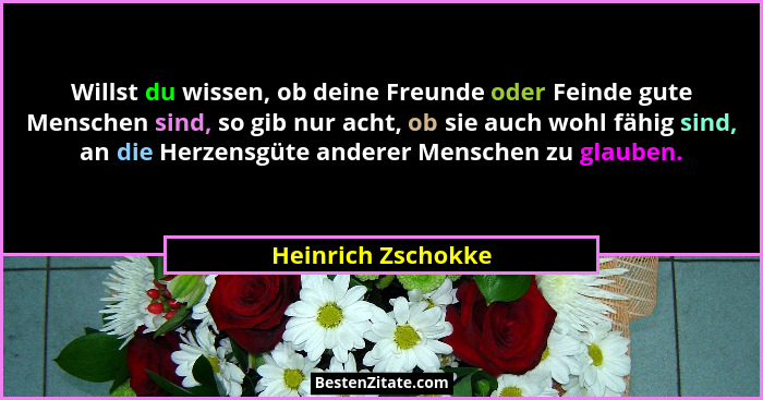 Willst du wissen, ob deine Freunde oder Feinde gute Menschen sind, so gib nur acht, ob sie auch wohl fähig sind, an die Herzensgüt... - Heinrich Zschokke