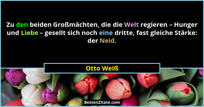 Zu den beiden Großmächten, die die Welt regieren – Hunger und Liebe – gesellt sich noch eine dritte, fast gleiche Stärke: der Neid.... - Otto Weiß
