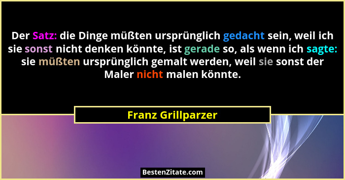 Der Satz: die Dinge müßten ursprünglich gedacht sein, weil ich sie sonst nicht denken könnte, ist gerade so, als wenn ich sagte: s... - Franz Grillparzer