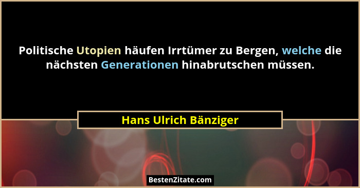 Politische Utopien häufen Irrtümer zu Bergen, welche die nächsten Generationen hinabrutschen müssen.... - Hans Ulrich Bänziger