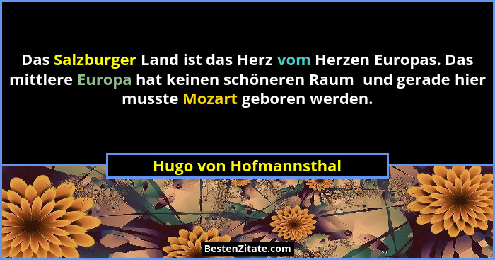 Das Salzburger Land ist das Herz vom Herzen Europas. Das mittlere Europa hat keinen schöneren Raum  und gerade hier musste Moz... - Hugo von Hofmannsthal