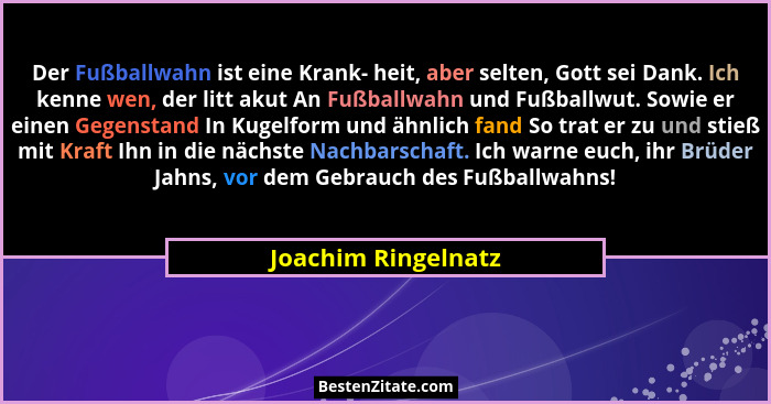 Der Fußballwahn ist eine Krank- heit, aber selten, Gott sei Dank. Ich kenne wen, der litt akut An Fußballwahn und Fußballwut. Sow... - Joachim Ringelnatz