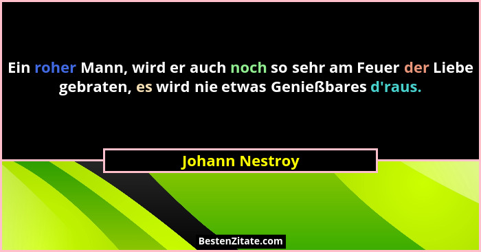 Ein roher Mann, wird er auch noch so sehr am Feuer der Liebe gebraten, es wird nie etwas Genießbares d'raus.... - Johann Nestroy
