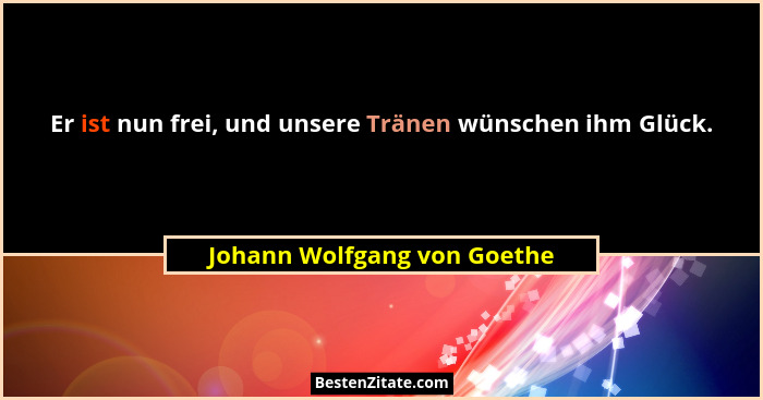 Er ist nun frei, und unsere Tränen wünschen ihm Glück.... - Johann Wolfgang von Goethe