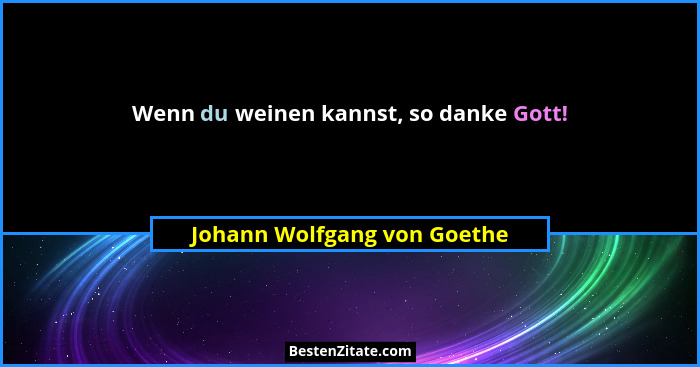 Wenn du weinen kannst, so danke Gott!... - Johann Wolfgang von Goethe