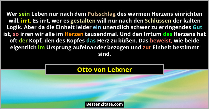 Wer sein Leben nur nach dem Pulsschlag des warmen Herzens einrichten will, irrt. Es irrt, wer es gestalten will nur nach den Schlüs... - Otto von Leixner