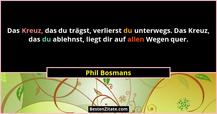Das Kreuz, das du trägst, verlierst du unterwegs. Das Kreuz, das du ablehnst, liegt dir auf allen Wegen quer.... - Phil Bosmans
