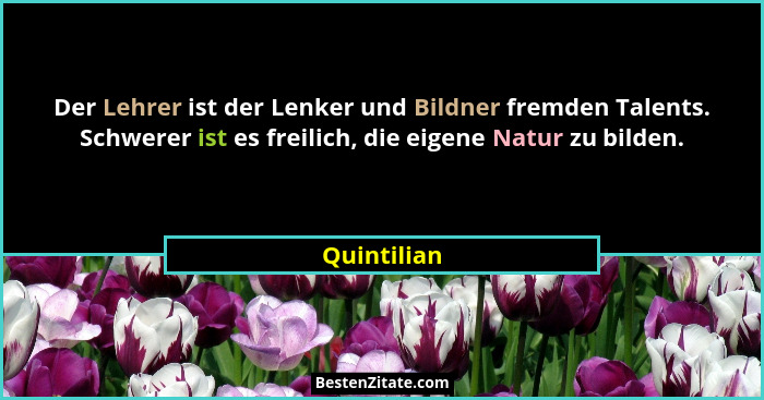 Der Lehrer ist der Lenker und Bildner fremden Talents. Schwerer ist es freilich, die eigene Natur zu bilden.... - Quintilian
