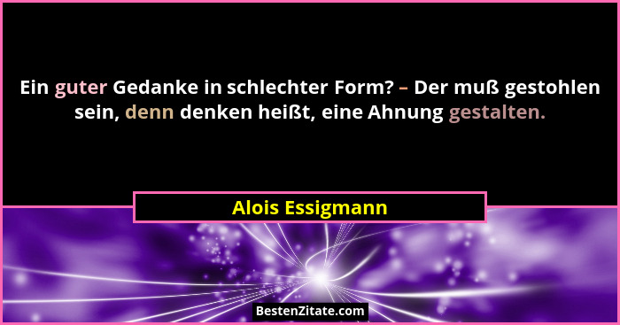 Ein guter Gedanke in schlechter Form? – Der muß gestohlen sein, denn denken heißt, eine Ahnung gestalten.... - Alois Essigmann