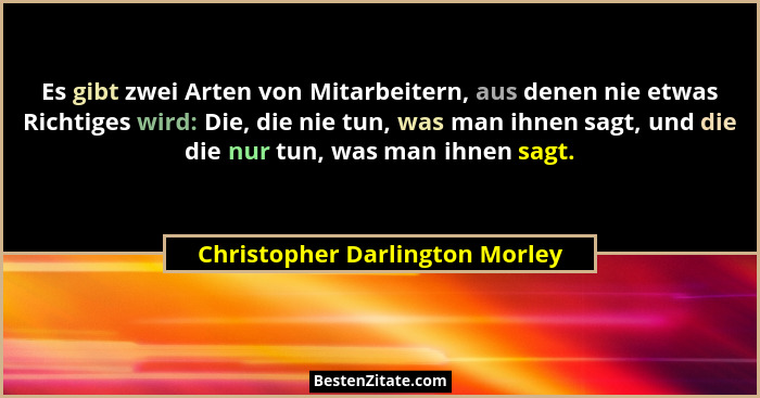 Es gibt zwei Arten von Mitarbeitern, aus denen nie etwas Richtiges wird: Die, die nie tun, was man ihnen sagt, und die... - Christopher Darlington Morley
