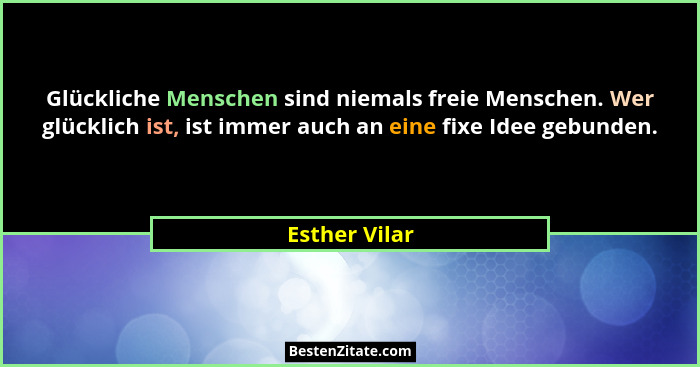 Glückliche Menschen sind niemals freie Menschen. Wer glücklich ist, ist immer auch an eine fixe Idee gebunden.... - Esther Vilar
