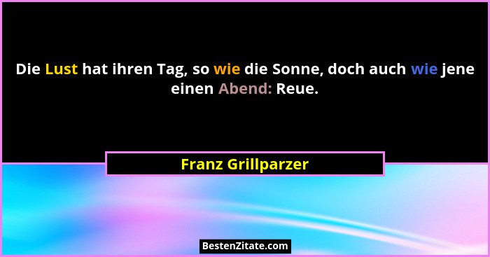 Die Lust hat ihren Tag, so wie die Sonne, doch auch wie jene einen Abend: Reue.... - Franz Grillparzer