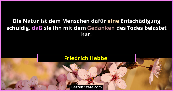 Die Natur ist dem Menschen dafür eine Entschädigung schuldig, daß sie ihn mit dem Gedanken des Todes belastet hat.... - Friedrich Hebbel