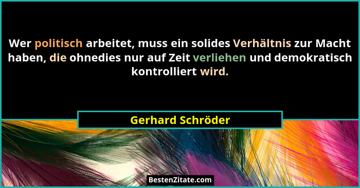Wer politisch arbeitet, muss ein solides Verhältnis zur Macht haben, die ohnedies nur auf Zeit verliehen und demokratisch kontrolli... - Gerhard Schröder