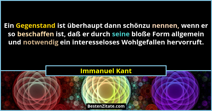 Ein Gegenstand ist überhaupt dann schönzu nennen, wenn er so beschaffen ist, daß er durch seine bloße Form allgemein und notwendig ein... - Immanuel Kant