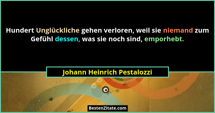Hundert Unglückliche gehen verloren, weil sie niemand zum Gefühl dessen, was sie noch sind, emporhebt.... - Johann Heinrich Pestalozzi