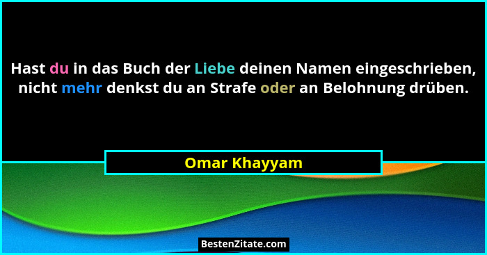 Hast du in das Buch der Liebe deinen Namen eingeschrieben, nicht mehr denkst du an Strafe oder an Belohnung drüben.... - Omar Khayyam