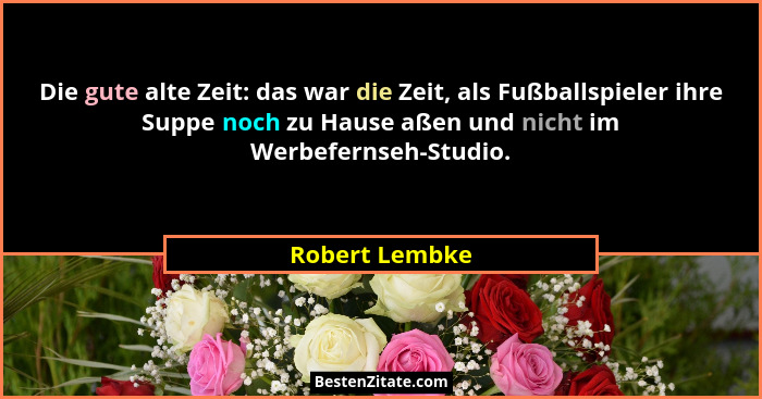 Die gute alte Zeit: das war die Zeit, als Fußballspieler ihre Suppe noch zu Hause aßen und nicht im Werbefernseh-Studio.... - Robert Lembke