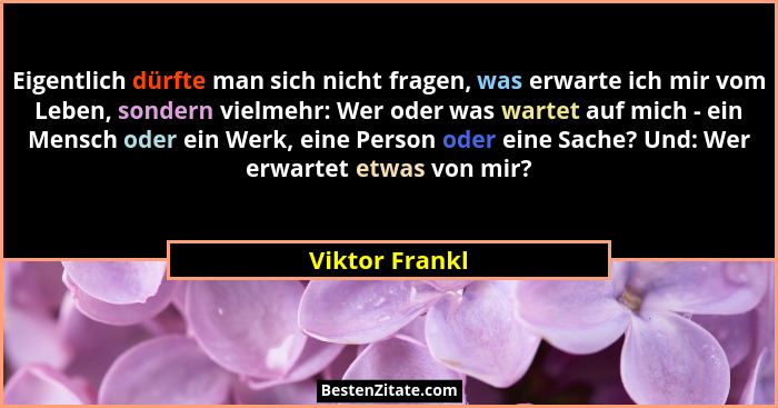 Eigentlich dürfte man sich nicht fragen, was erwarte ich mir vom Leben, sondern vielmehr: Wer oder was wartet auf mich - ein Mensch od... - Viktor Frankl