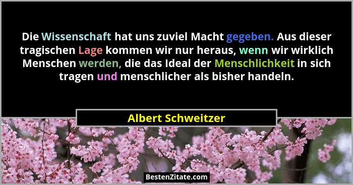 Die Wissenschaft hat uns zuviel Macht gegeben. Aus dieser tragischen Lage kommen wir nur heraus, wenn wir wirklich Menschen werden... - Albert Schweitzer