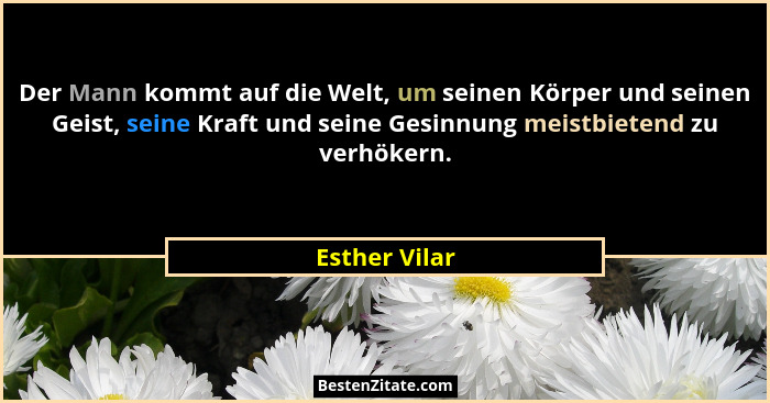 Der Mann kommt auf die Welt, um seinen Körper und seinen Geist, seine Kraft und seine Gesinnung meistbietend zu verhökern.... - Esther Vilar