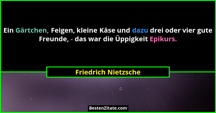 Ein Gärtchen, Feigen, kleine Käse und dazu drei oder vier gute Freunde, - das war die Üppigkeit Epikurs.... - Friedrich Nietzsche