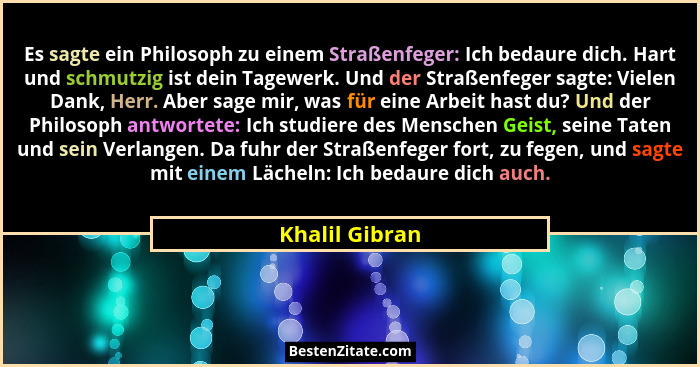 Es sagte ein Philosoph zu einem Straßenfeger: Ich bedaure dich. Hart und schmutzig ist dein Tagewerk. Und der Straßenfeger sagte: Viel... - Khalil Gibran