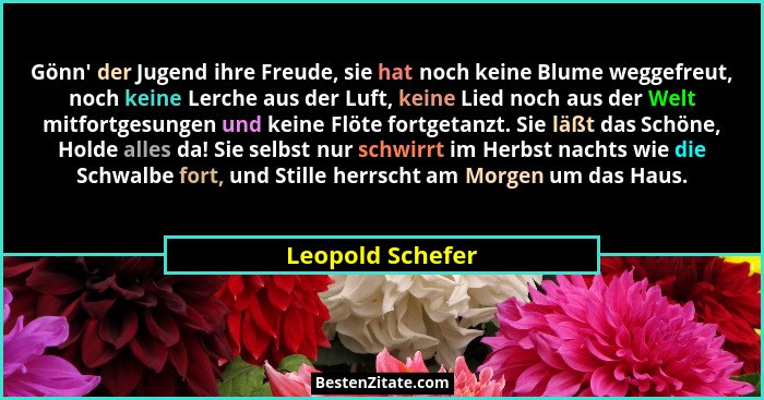 Gönn' der Jugend ihre Freude, sie hat noch keine Blume weggefreut, noch keine Lerche aus der Luft, keine Lied noch aus der Welt... - Leopold Schefer