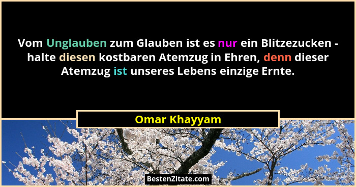 Vom Unglauben zum Glauben ist es nur ein Blitzezucken - halte diesen kostbaren Atemzug in Ehren, denn dieser Atemzug ist unseres Lebens... - Omar Khayyam