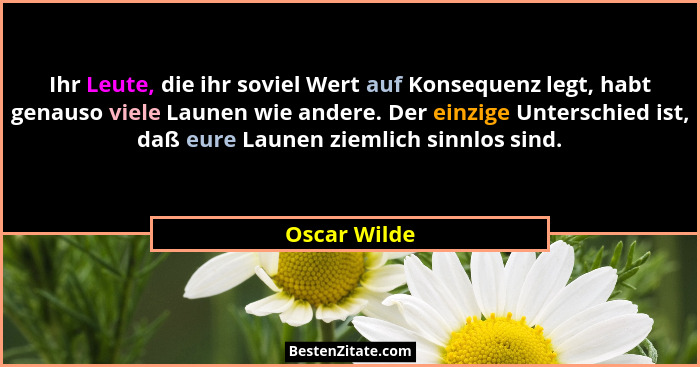 Ihr Leute, die ihr soviel Wert auf Konsequenz legt, habt genauso viele Launen wie andere. Der einzige Unterschied ist, daß eure Launen z... - Oscar Wilde