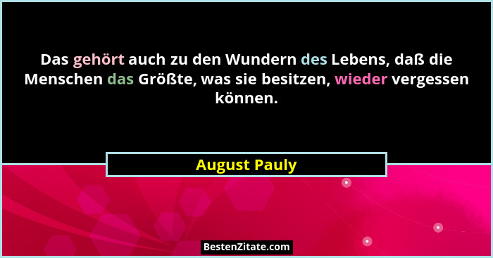 Das gehört auch zu den Wundern des Lebens, daß die Menschen das Größte, was sie besitzen, wieder vergessen können.... - August Pauly