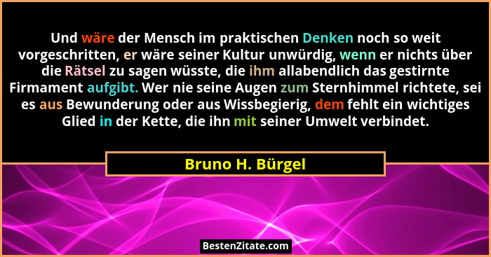 Und wäre der Mensch im praktischen Denken noch so weit vorgeschritten, er wäre seiner Kultur unwürdig, wenn er nichts über die Rätse... - Bruno H. Bürgel