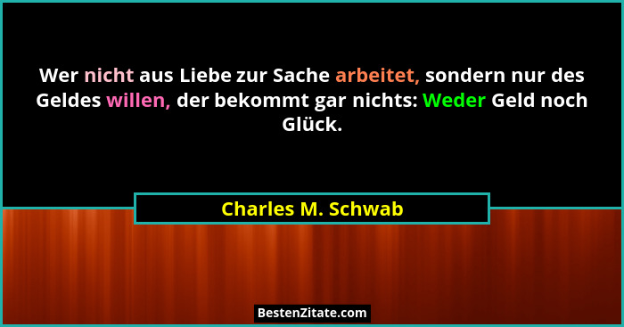 Wer nicht aus Liebe zur Sache arbeitet, sondern nur des Geldes willen, der bekommt gar nichts: Weder Geld noch Glück.... - Charles M. Schwab