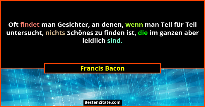 Oft findet man Gesichter, an denen, wenn man Teil für Teil untersucht, nichts Schönes zu finden ist, die im ganzen aber leidlich sind.... - Francis Bacon