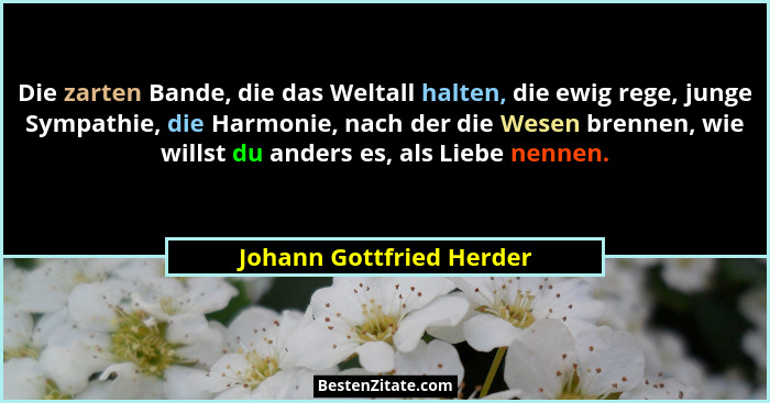 Die zarten Bande, die das Weltall halten, die ewig rege, junge Sympathie, die Harmonie, nach der die Wesen brennen, wie will... - Johann Gottfried Herder