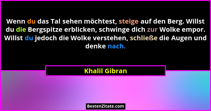 Wenn du das Tal sehen möchtest, steige auf den Berg. Willst du die Bergspitze erblicken, schwinge dich zur Wolke empor. Willst du jedo... - Khalil Gibran
