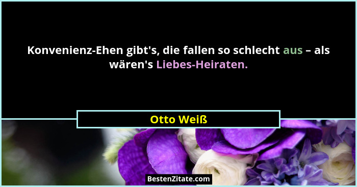 Konvenienz-Ehen gibt's, die fallen so schlecht aus – als wären's Liebes-Heiraten.... - Otto Weiß