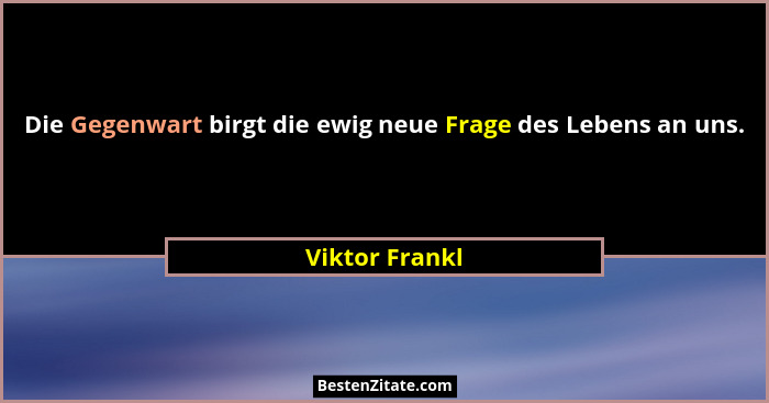 Die Gegenwart birgt die ewig neue Frage des Lebens an uns.... - Viktor Frankl