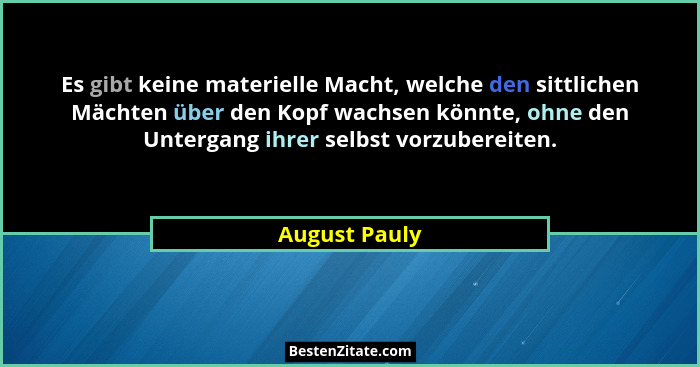 Es gibt keine materielle Macht, welche den sittlichen Mächten über den Kopf wachsen könnte, ohne den Untergang ihrer selbst vorzubereit... - August Pauly