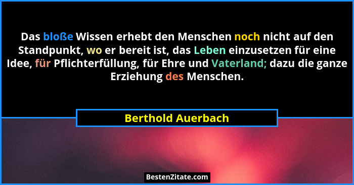 Das bloße Wissen erhebt den Menschen noch nicht auf den Standpunkt, wo er bereit ist, das Leben einzusetzen für eine Idee, für Pfl... - Berthold Auerbach