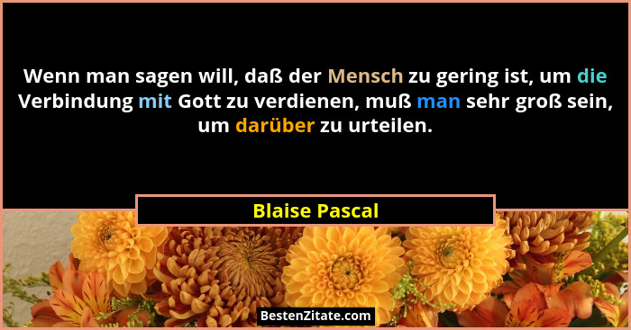 Wenn man sagen will, daß der Mensch zu gering ist, um die Verbindung mit Gott zu verdienen, muß man sehr groß sein, um darüber zu urte... - Blaise Pascal