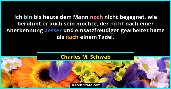 Ich bin bis heute dem Mann noch nicht begegnet, wie berühmt er auch sein mochte, der nicht nach einer Anerkennung besser und einsa... - Charles M. Schwab