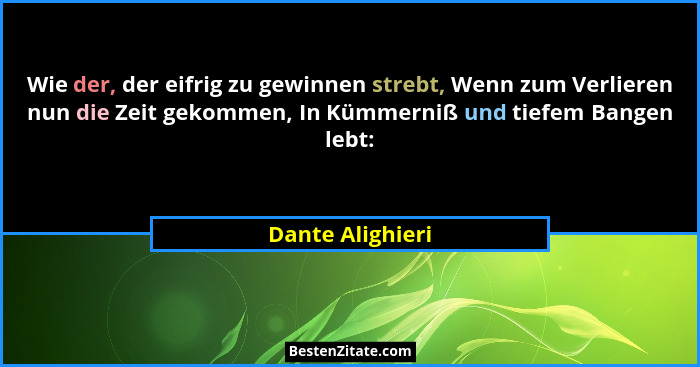 Wie der, der eifrig zu gewinnen strebt, Wenn zum Verlieren nun die Zeit gekommen, In Kümmerniß und tiefem Bangen lebt:... - Dante Alighieri