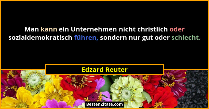 Man kann ein Unternehmen nicht christlich oder sozialdemokratisch führen, sondern nur gut oder schlecht.... - Edzard Reuter