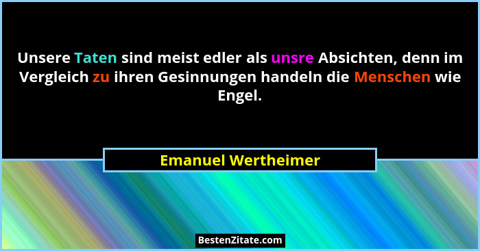 Unsere Taten sind meist edler als unsre Absichten, denn im Vergleich zu ihren Gesinnungen handeln die Menschen wie Engel.... - Emanuel Wertheimer