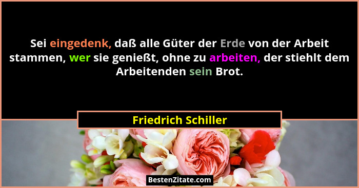 Sei eingedenk, daß alle Güter der Erde von der Arbeit stammen, wer sie genießt, ohne zu arbeiten, der stiehlt dem Arbeitenden sei... - Friedrich Schiller